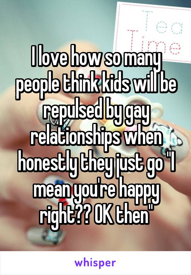 I love how so many people think kids will be repulsed by gay relationships when honestly they just go "I mean you're happy right?? OK then"