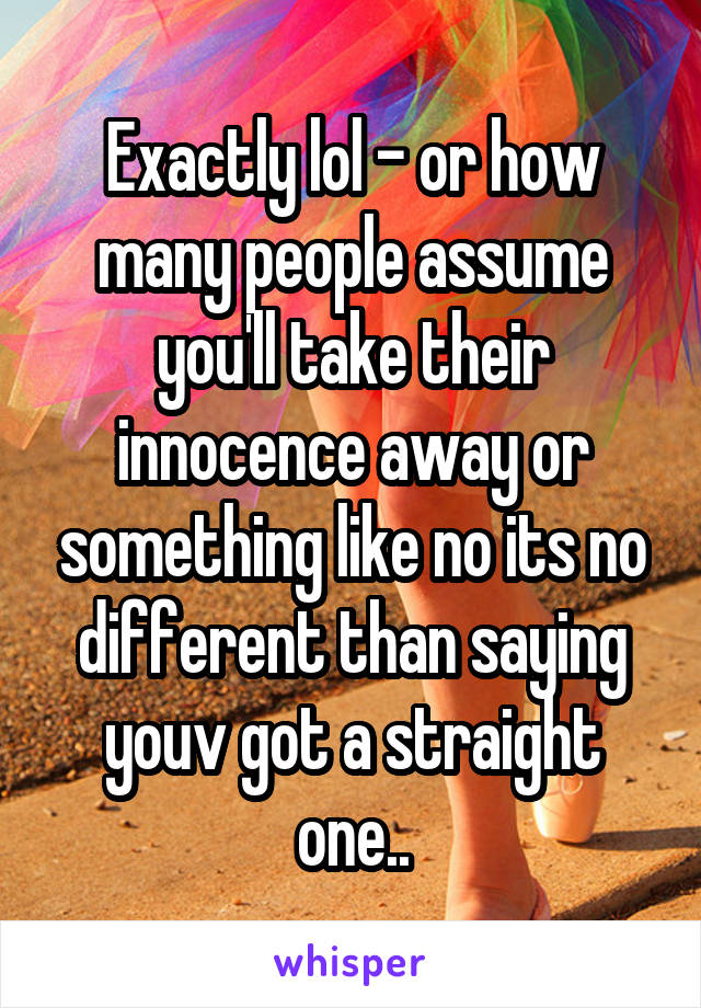 Exactly lol - or how many people assume you'll take their innocence away or something like no its no different than saying youv got a straight one..