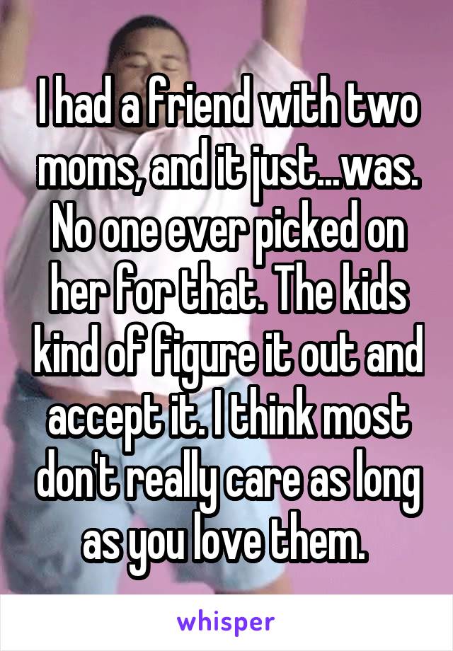 I had a friend with two moms, and it just...was. No one ever picked on her for that. The kids kind of figure it out and accept it. I think most don't really care as long as you love them. 