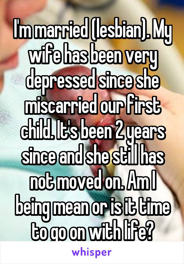 I'm married (lesbian). My wife has been very depressed since she miscarried our first child. It's been 2 years since and she still has not moved on. Am I being mean or is it time to go on with life?