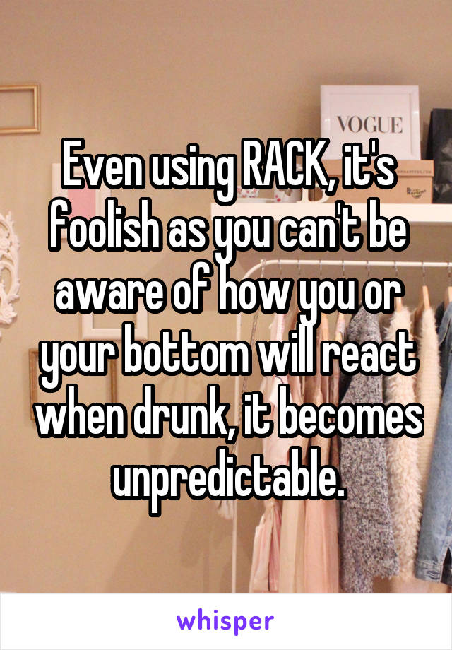 Even using RACK, it's foolish as you can't be aware of how you or your bottom will react when drunk, it becomes unpredictable.