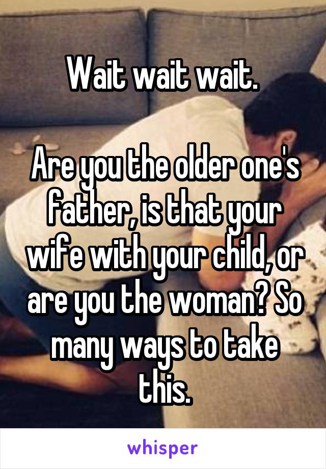 Wait wait wait. 

Are you the older one's father, is that your wife with your child, or are you the woman? So many ways to take this.