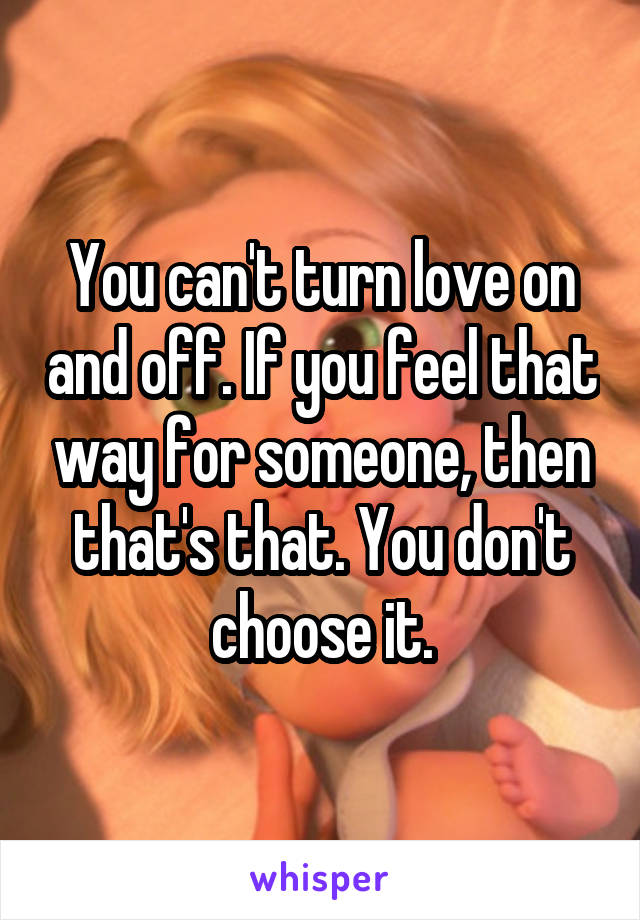 You can't turn love on and off. If you feel that way for someone, then that's that. You don't choose it.