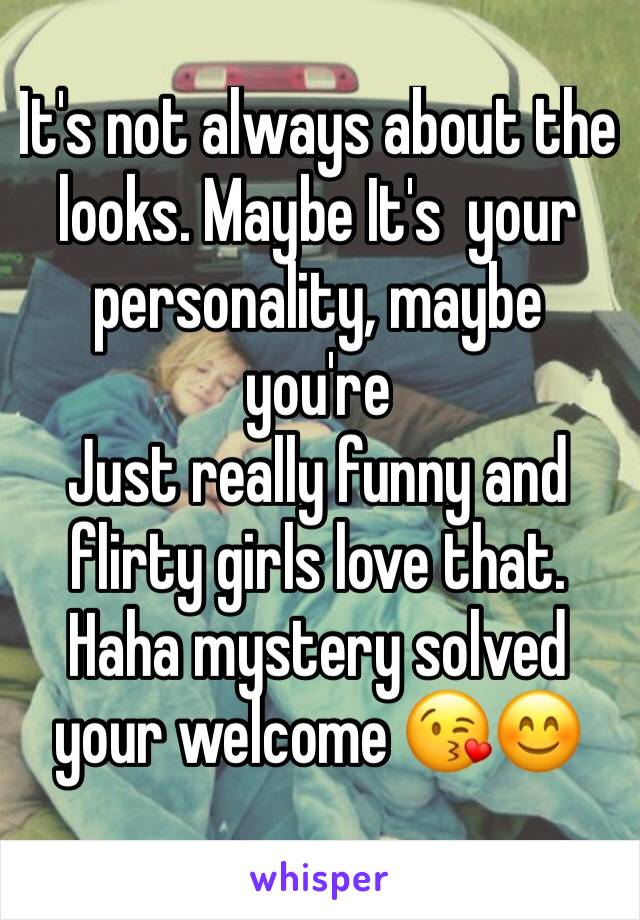 It's not always about the looks. Maybe It's  your personality, maybe you're 
Just really funny and flirty girls love that. Haha mystery solved your welcome 😘😊