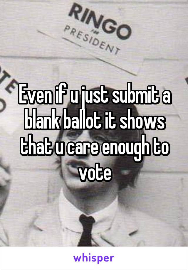 Even if u just submit a blank ballot it shows that u care enough to vote