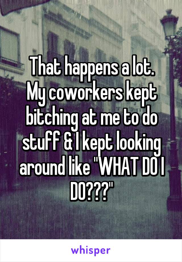 That happens a lot.
My coworkers kept bitching at me to do stuff & I kept looking around like "WHAT DO I DO???"