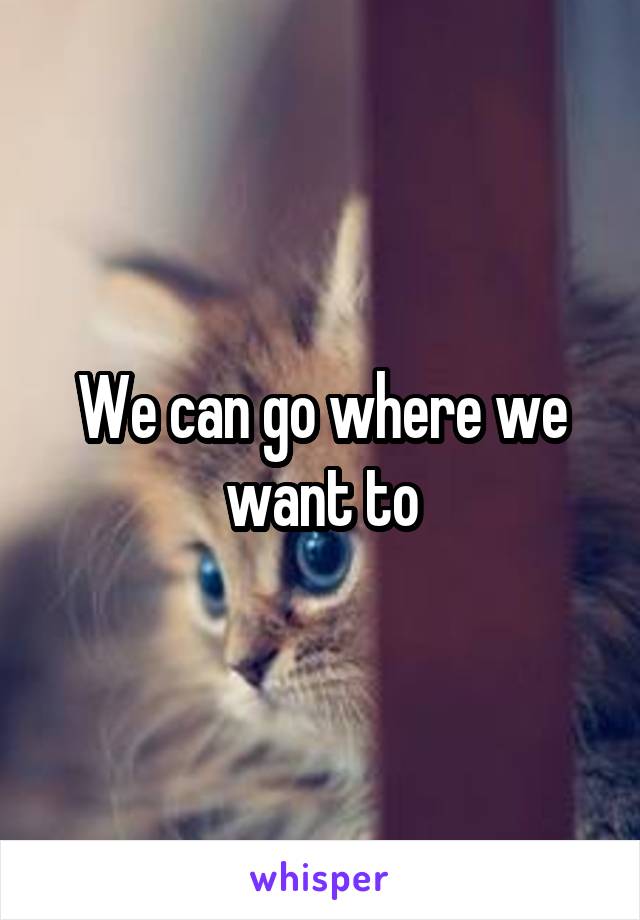 We can go where we want to