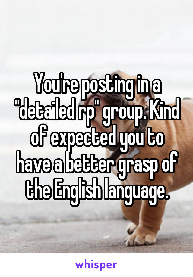 You're posting in a "detailed rp" group. Kind of expected you to have a better grasp of the English language.