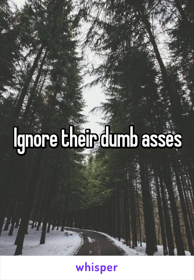 Ignore their dumb asses