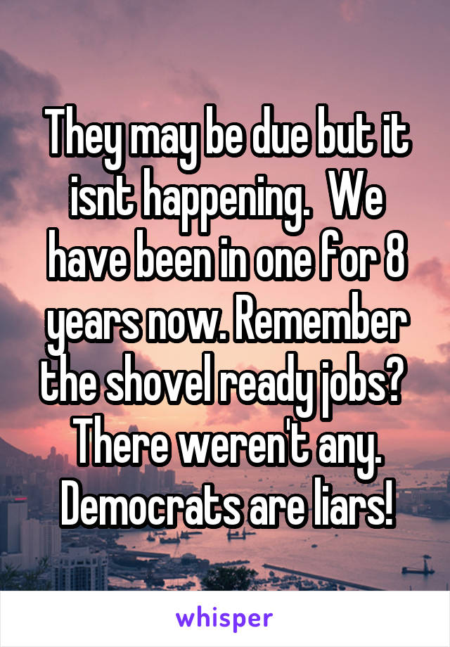 They may be due but it isnt happening.  We have been in one for 8 years now. Remember the shovel ready jobs?  There weren't any. Democrats are liars!