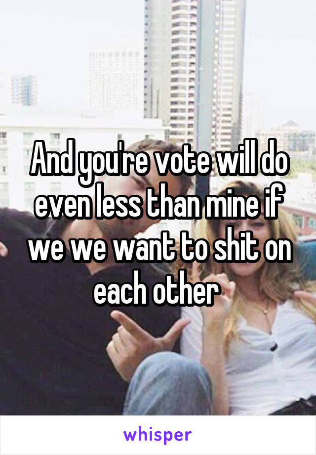 And you're vote will do even less than mine if we we want to shit on each other 