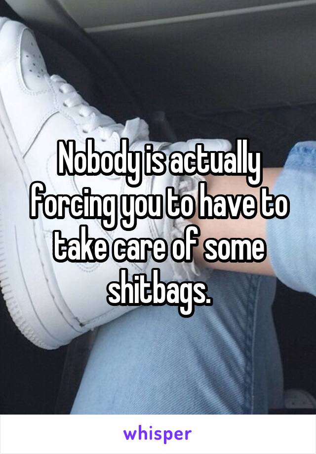 Nobody is actually forcing you to have to take care of some shitbags.