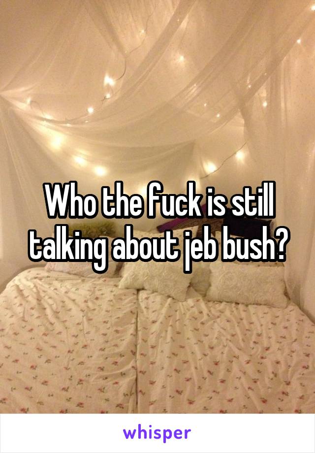 Who the fuck is still talking about jeb bush?