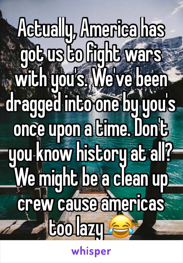 Actually, America has got us to fight wars with you's. We've been dragged into one by you's once upon a time. Don't you know history at all? We might be a clean up crew cause americas too lazy 😂