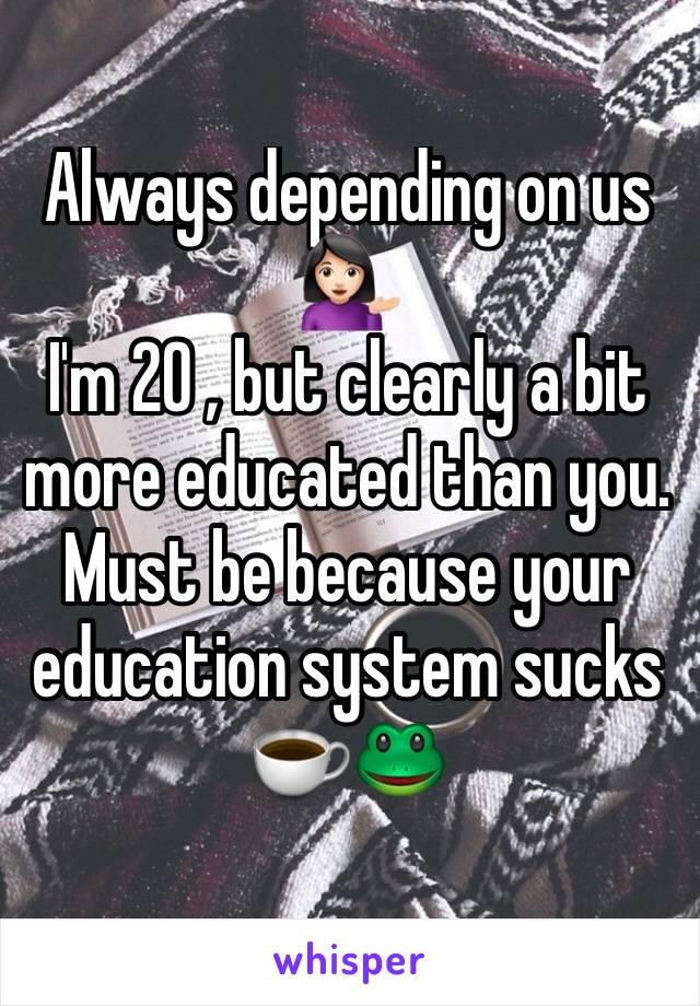 Always depending on us 💁🏻 
I'm 20 , but clearly a bit more educated than you. Must be because your education system sucks ☕️🐸