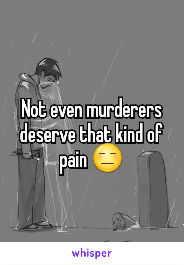 Not even murderers deserve that kind of pain 😑