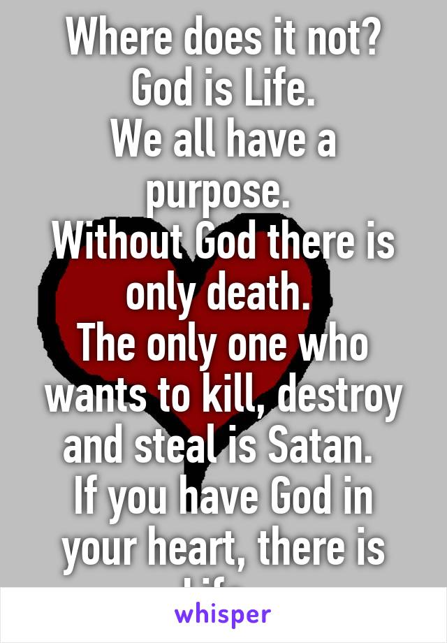 Where does it not?
God is Life.
We all have a purpose. 
Without God there is only death. 
The only one who wants to kill, destroy and steal is Satan. 
If you have God in your heart, there is Life .