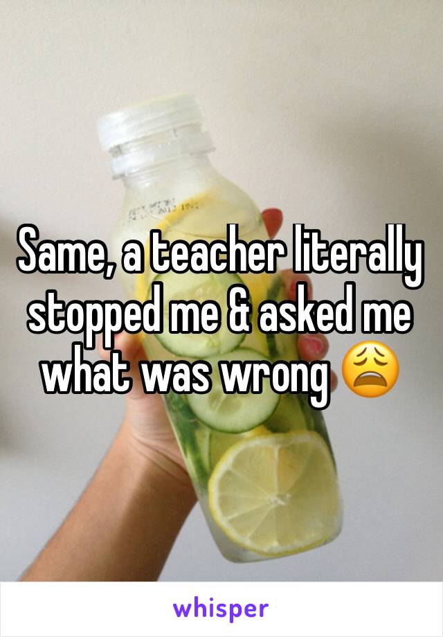 Same, a teacher literally stopped me & asked me what was wrong 😩