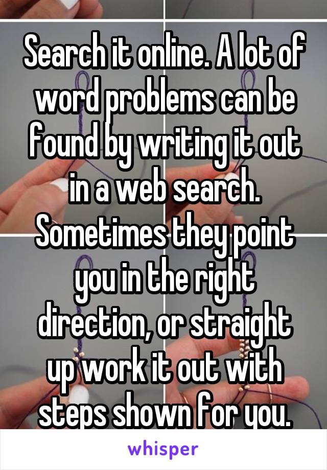 Search it online. A lot of word problems can be found by writing it out in a web search. Sometimes they point you in the right direction, or straight up work it out with steps shown for you.