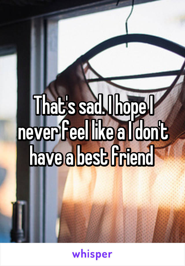 That's sad. I hope I never feel like a I don't have a best friend 