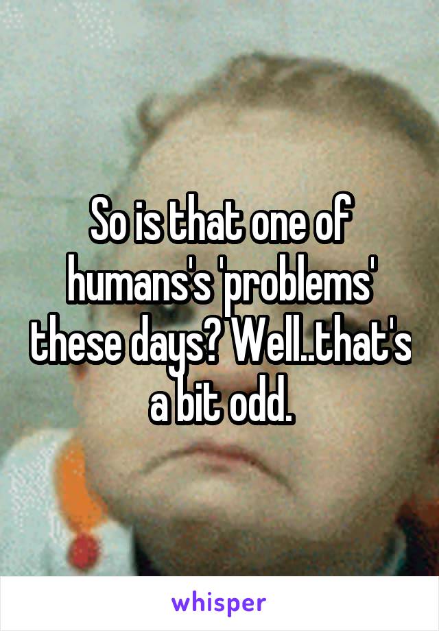 So is that one of humans's 'problems' these days? Well..that's a bit odd.