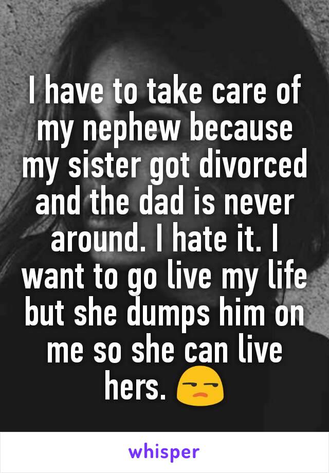 I have to take care of my nephew because my sister got divorced and the dad is never around. I hate it. I want to go live my life but she dumps him on me so she can live hers. 😒