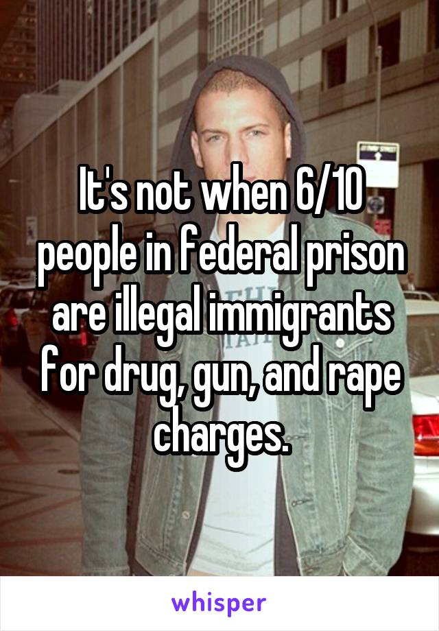 It's not when 6/10 people in federal prison are illegal immigrants for drug, gun, and rape charges.