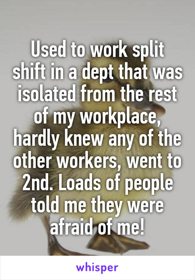 Used to work split shift in a dept that was isolated from the rest of my workplace, hardly knew any of the other workers, went to 2nd. Loads of people told me they were afraid of me!