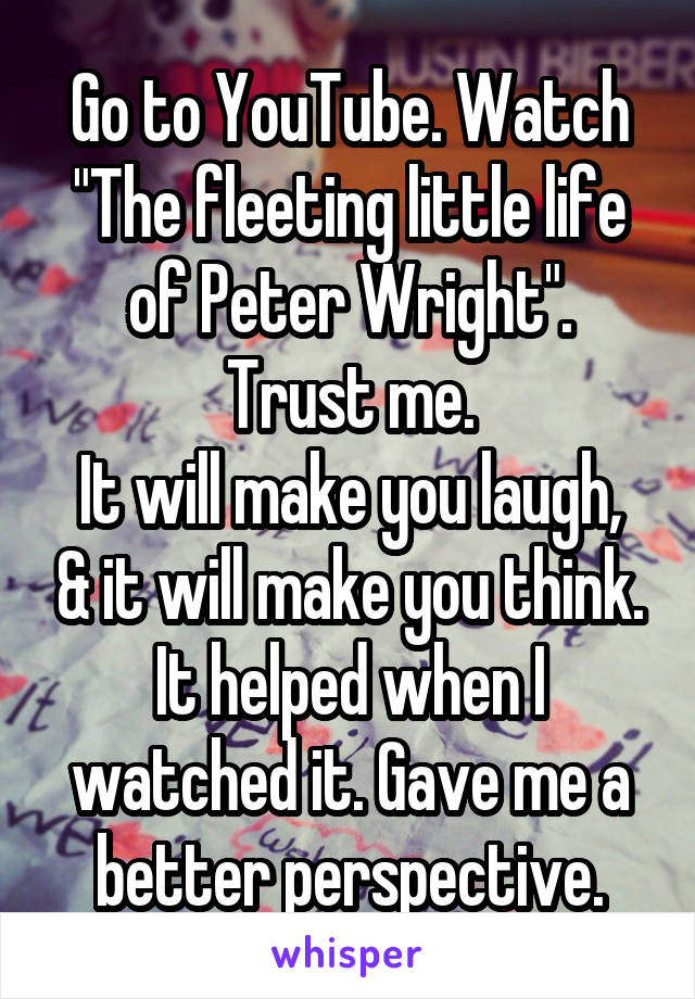 Go to YouTube. Watch
"The fleeting little life of Peter Wright".
Trust me.
It will make you laugh, & it will make you think.
It helped when I watched it. Gave me a better perspective.