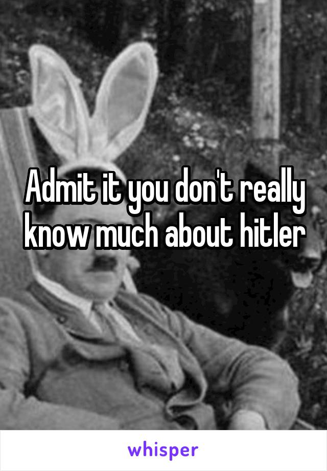 Admit it you don't really know much about hitler 