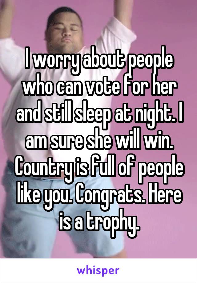 I worry about people who can vote for her and still sleep at night. I am sure she will win. Country is full of people like you. Congrats. Here is a trophy.