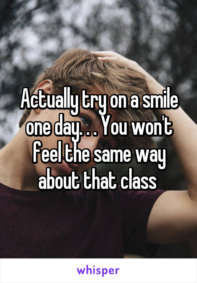 Actually try on a smile one day. . . You won't feel the same way about that class 