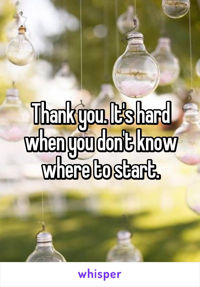 Thank you. It's hard when you don't know where to start.