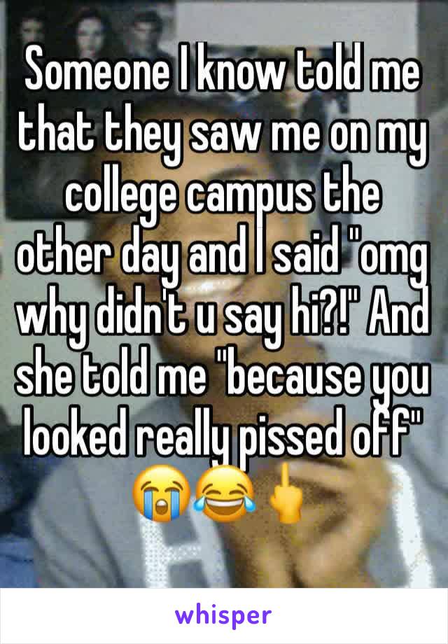 Someone I know told me that they saw me on my college campus the other day and I said "omg why didn't u say hi?!" And she told me "because you looked really pissed off" 
😭😂🖕