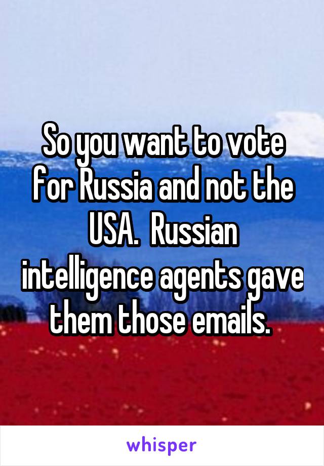 So you want to vote for Russia and not the USA.  Russian intelligence agents gave them those emails. 