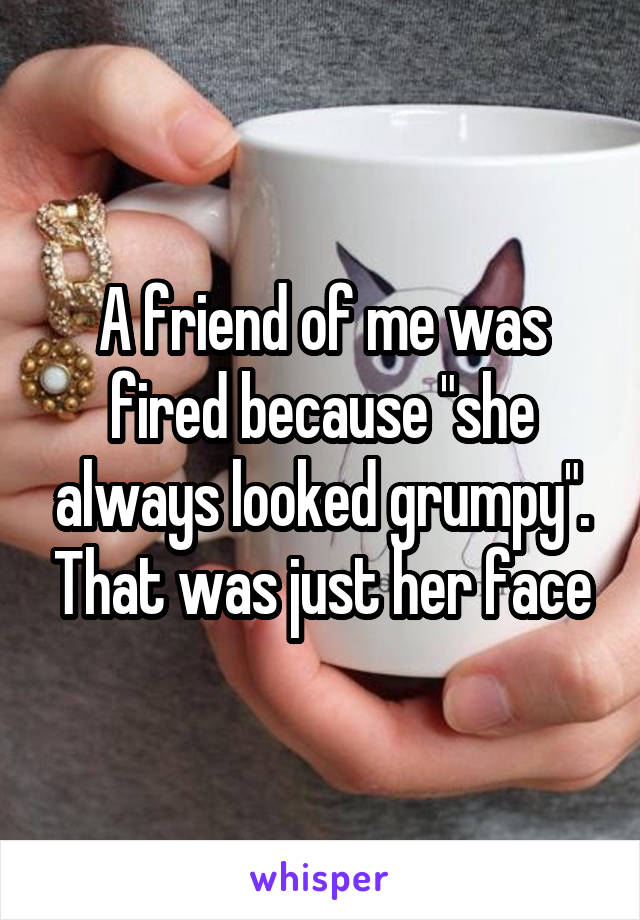 A friend of me was fired because "she always looked grumpy". That was just her face