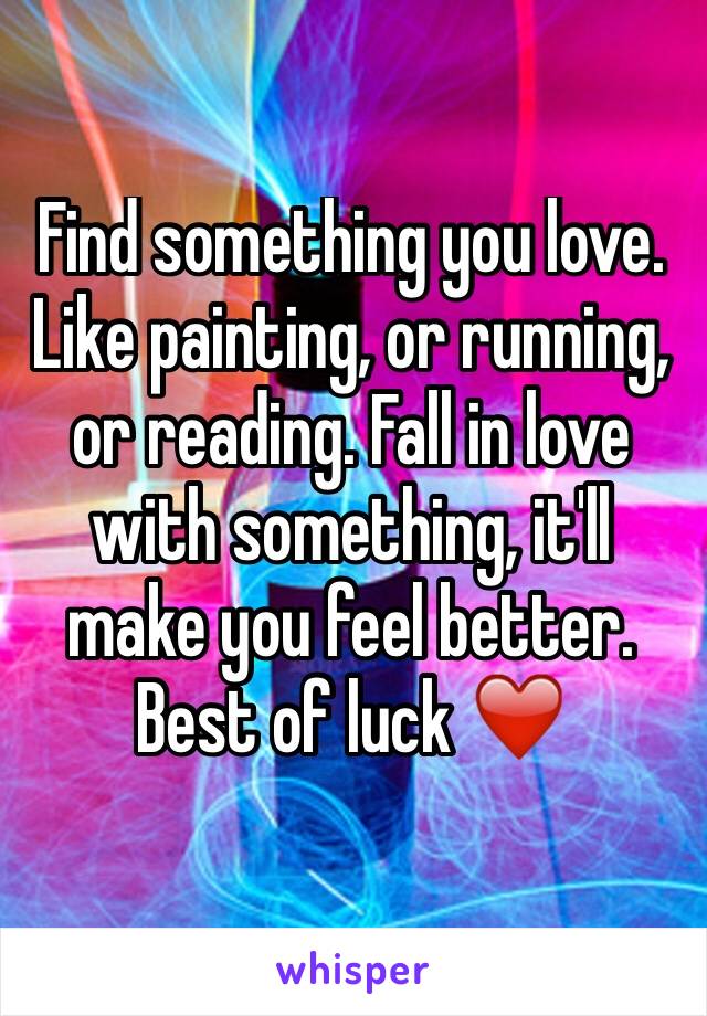 Find something you love. Like painting, or running, or reading. Fall in love with something, it'll make you feel better. Best of luck ❤️