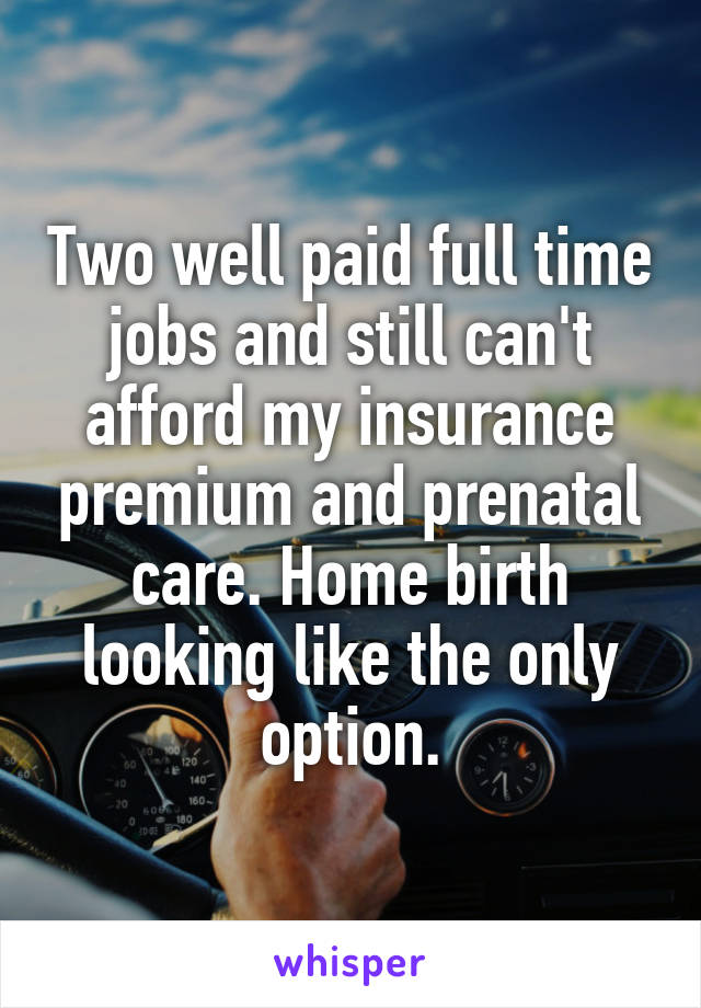 Two well paid full time jobs and still can't afford my insurance premium and prenatal care. Home birth looking like the only option.