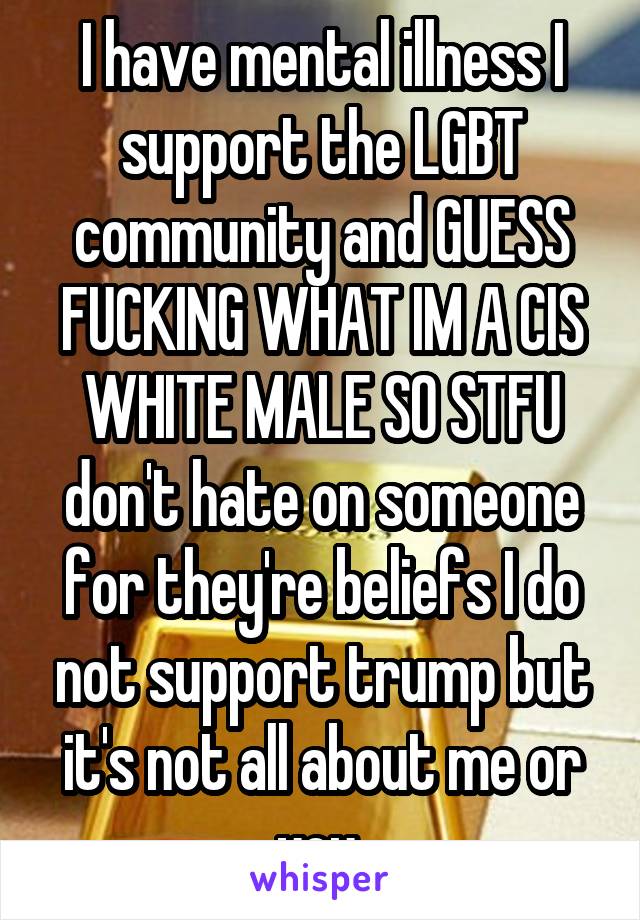 I have mental illness I support the LGBT community and GUESS FUCKING WHAT IM A CIS WHITE MALE SO STFU don't hate on someone for they're beliefs I do not support trump but it's not all about me or you 