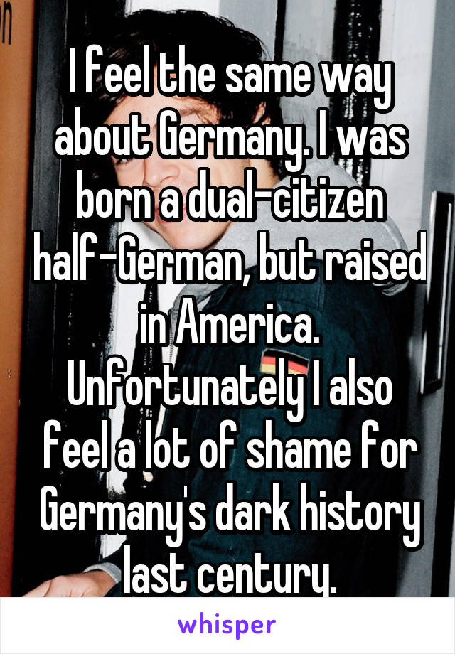 I feel the same way about Germany. I was born a dual-citizen half-German, but raised in America. Unfortunately I also feel a lot of shame for Germany's dark history last century.