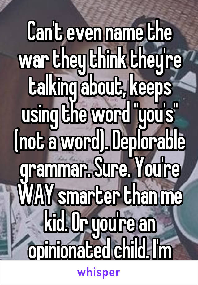 Can't even name the war they think they're talking about, keeps using the word "you's" (not a word). Deplorable grammar. Sure. You're WAY smarter than me kid. Or you're an opinionated child. I'm