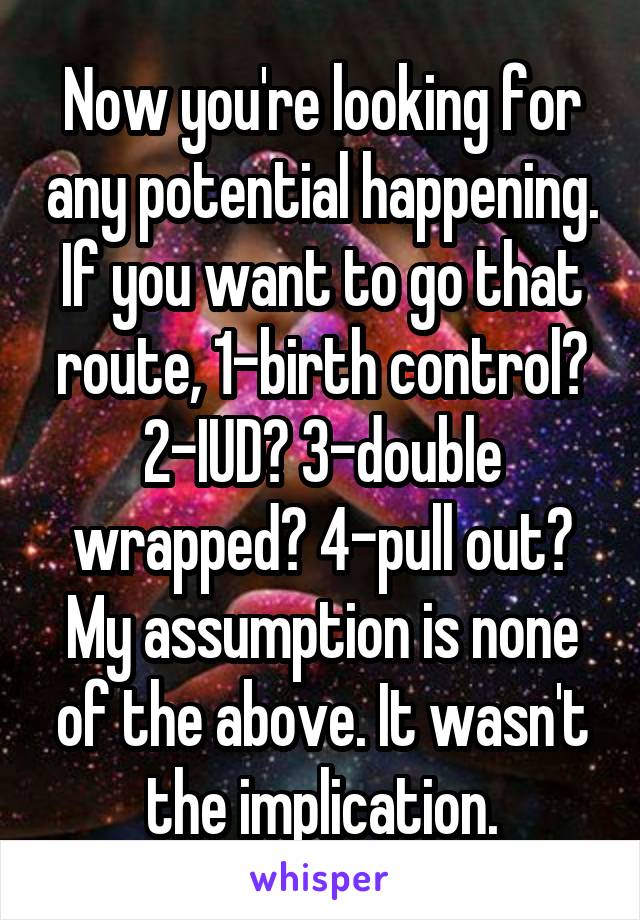 Now you're looking for any potential happening. If you want to go that route, 1-birth control? 2-IUD? 3-double wrapped? 4-pull out? My assumption is none of the above. It wasn't the implication.