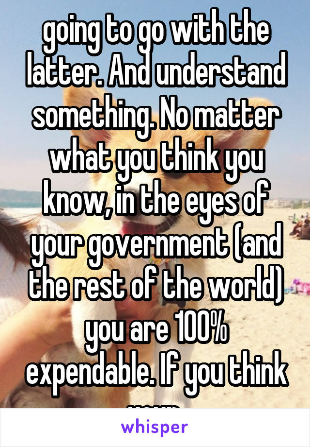 going to go with the latter. And understand something. No matter what you think you know, in the eyes of your government (and the rest of the world) you are 100% expendable. If you think your 