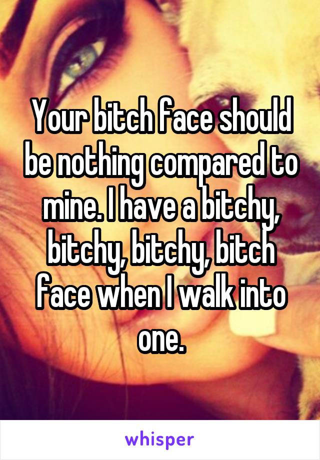 Your bitch face should be nothing compared to mine. I have a bitchy, bitchy, bitchy, bitch face when I walk into one.