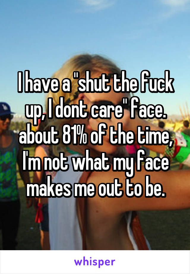 I have a "shut the fuck up, I dont care" face. about 81% of the time, I'm not what my face makes me out to be.