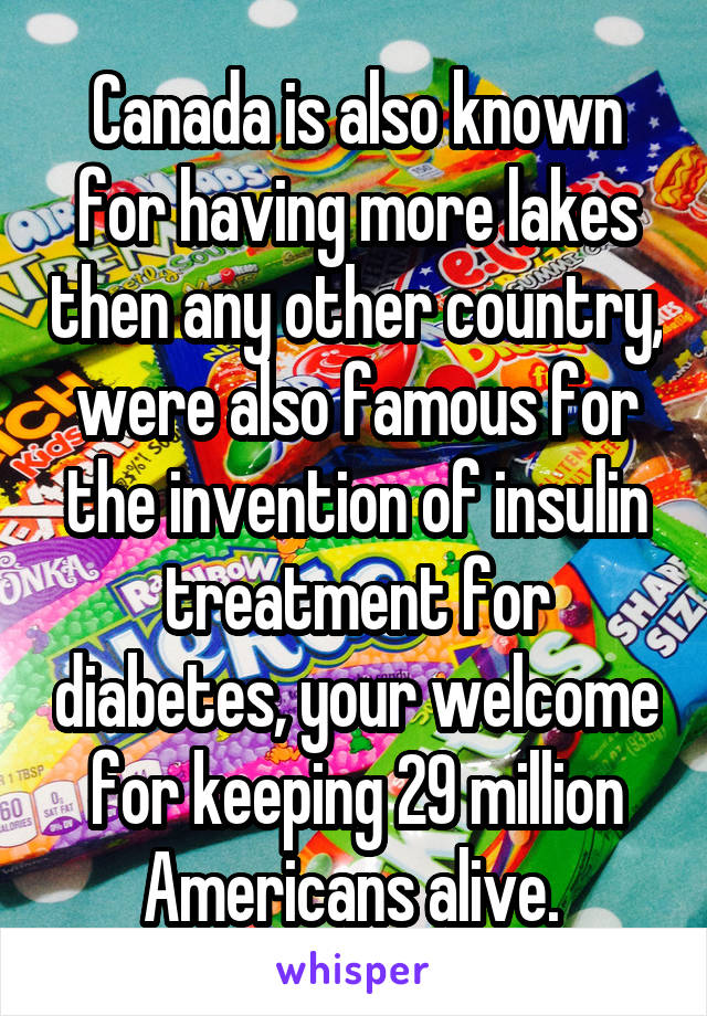 Canada is also known for having more lakes then any other country, were also famous for the invention of insulin treatment for diabetes, your welcome for keeping 29 million Americans alive. 