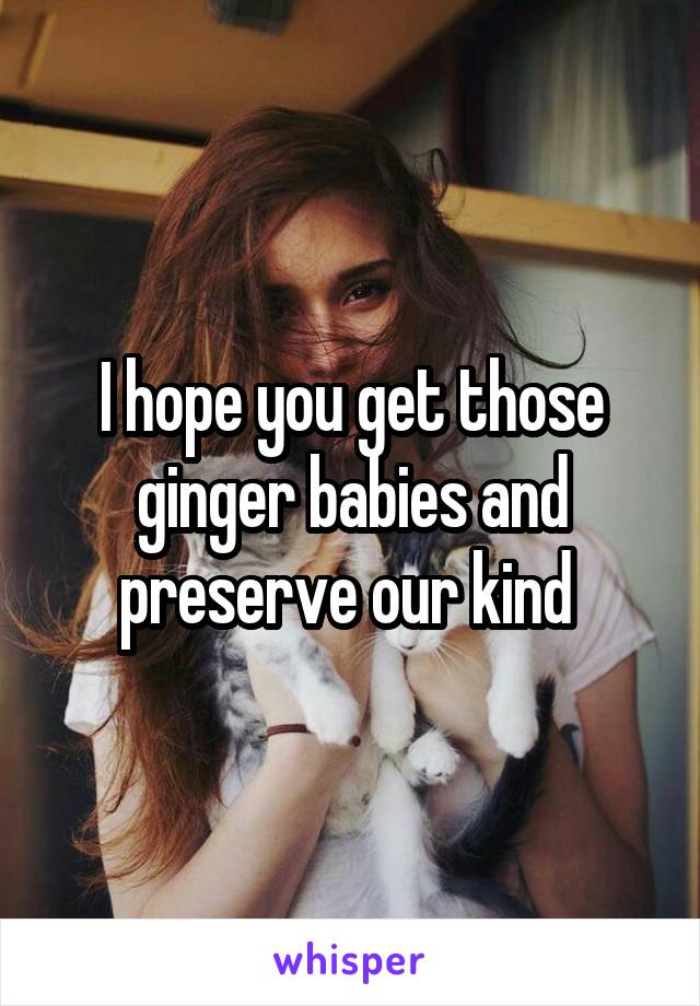 I hope you get those ginger babies and preserve our kind 