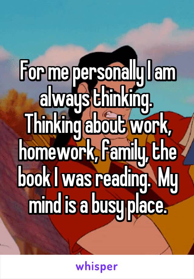 For me personally I am always thinking.  Thinking about work, homework, family, the book I was reading.  My mind is a busy place.