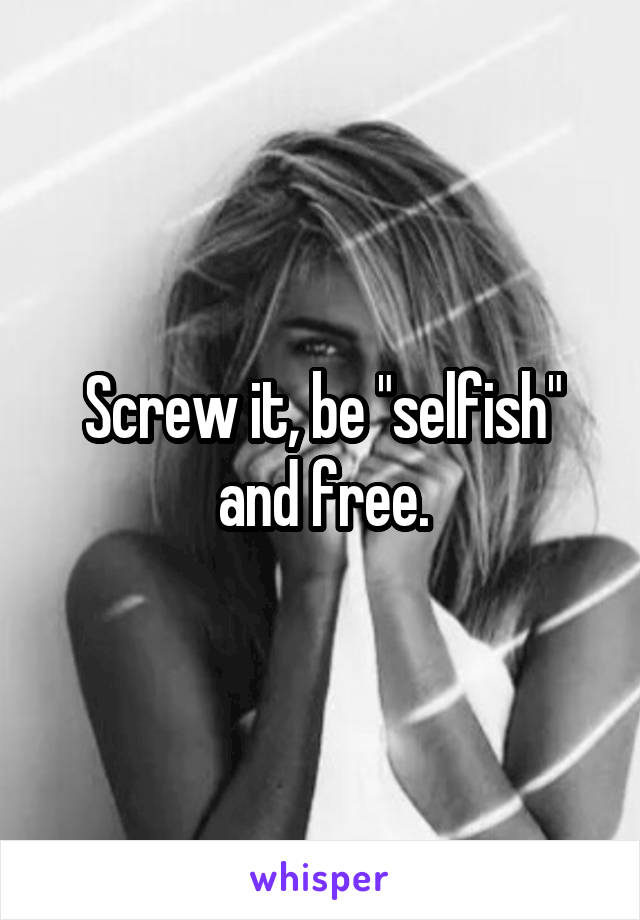 Screw it, be "selfish" and free.