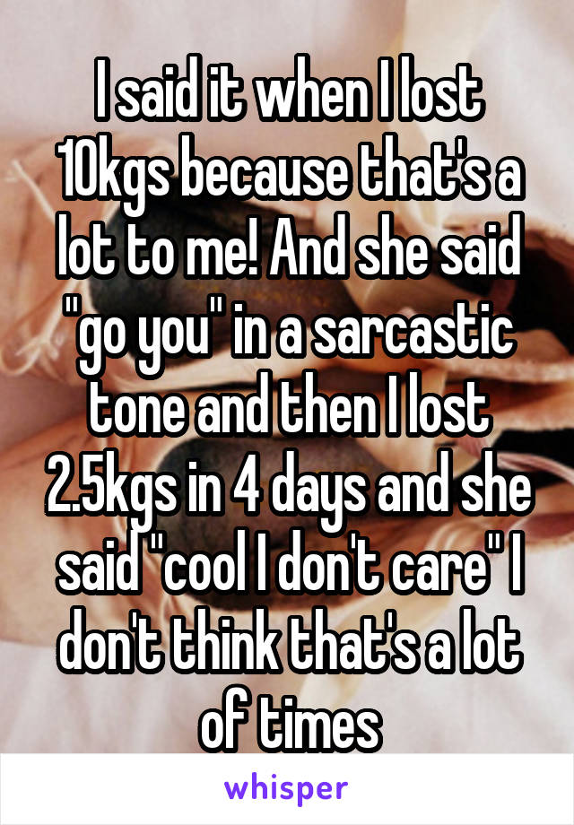 I said it when I lost 10kgs because that's a lot to me! And she said "go you" in a sarcastic tone and then I lost 2.5kgs in 4 days and she said "cool I don't care" I don't think that's a lot of times